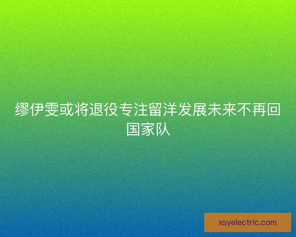 缪伊雯或将退役专注留洋发展未来不再回国家队