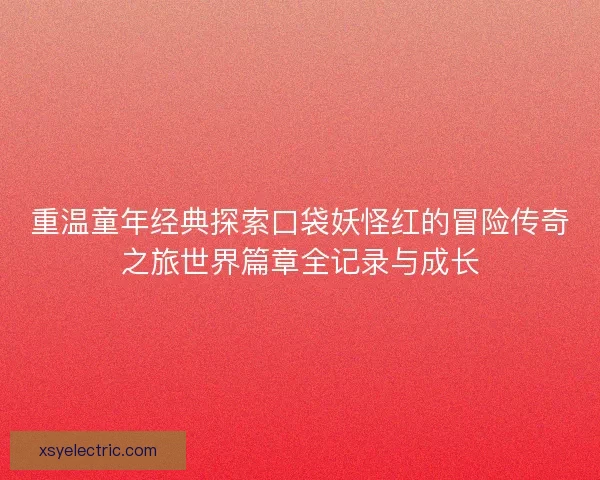 重温童年经典探索口袋妖怪红的冒险传奇之旅世界篇章全记录与成长