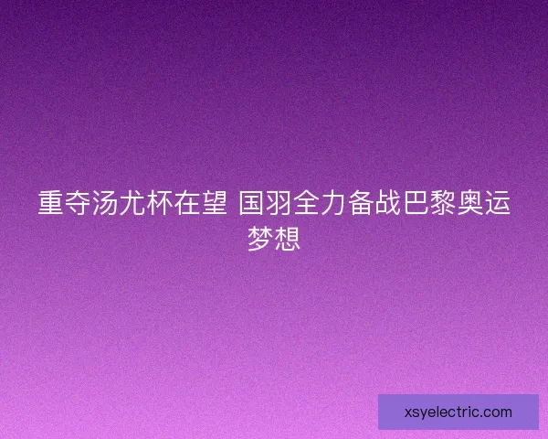 重夺汤尤杯在望 国羽全力备战巴黎奥运梦想