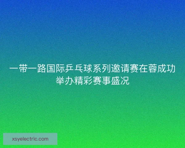 一带一路国际乒乓球系列邀请赛在蓉成功举办精彩赛事盛况